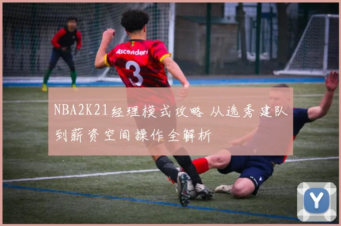 NBA2K21经理模式攻略 从选秀建队到薪资空间操作全解析