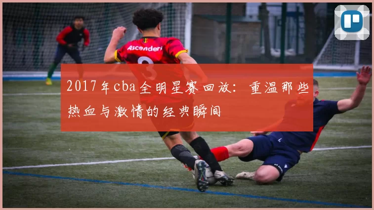 2017年cba全明星赛回放：重温那些热血与激情的经典瞬间