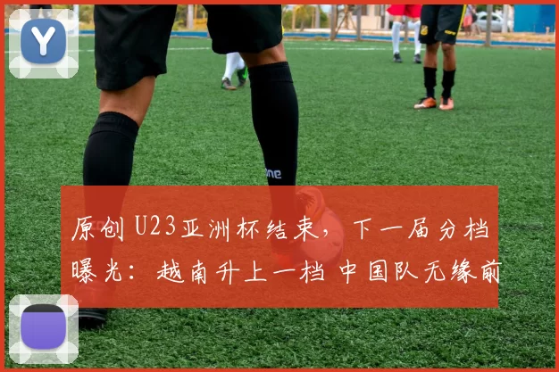 原创 U23亚洲杯结束，下一届分档曝光：越南升上一档 中国队无缘前二档