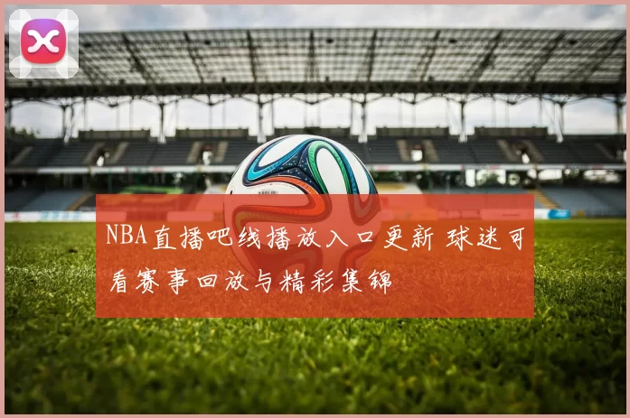 NBA直播吧线播放入口更新 球迷可看赛事回放与精彩集锦