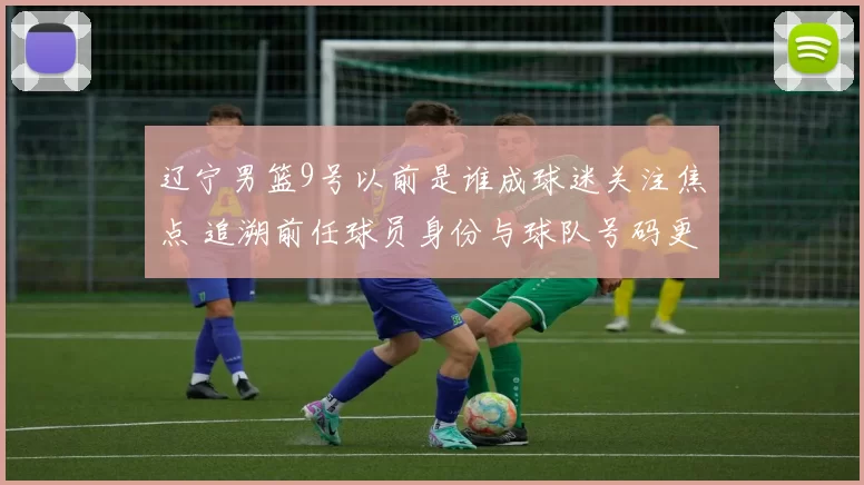 辽宁男篮9号以前是谁成球迷关注焦点 追溯前任球员身份与球队号码更迭