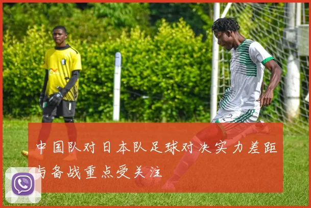 中国队对日本队足球对决实力差距与备战重点受关注