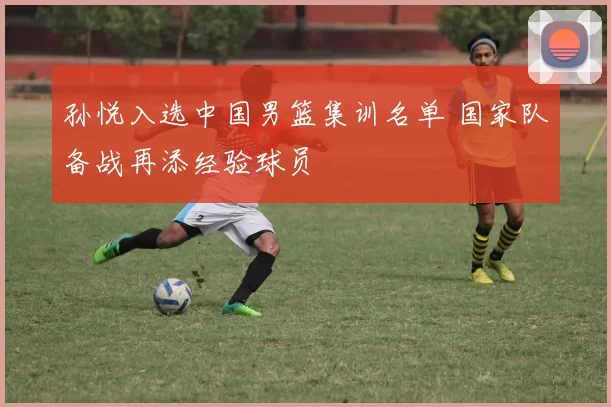 孙悦入选中国男篮集训名单 国家队备战再添经验球员