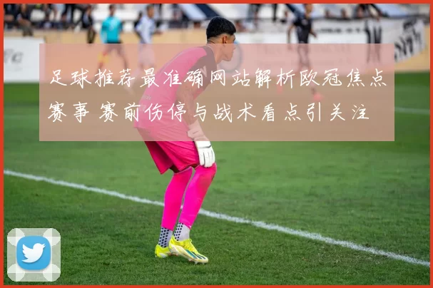 足球推荐最准确网站解析欧冠焦点赛事 赛前伤停与战术看点引关注