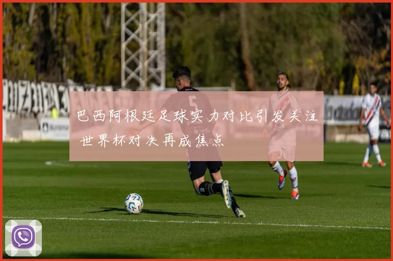 巴西阿根廷足球实力对比引发关注 世界杯对决再成焦点