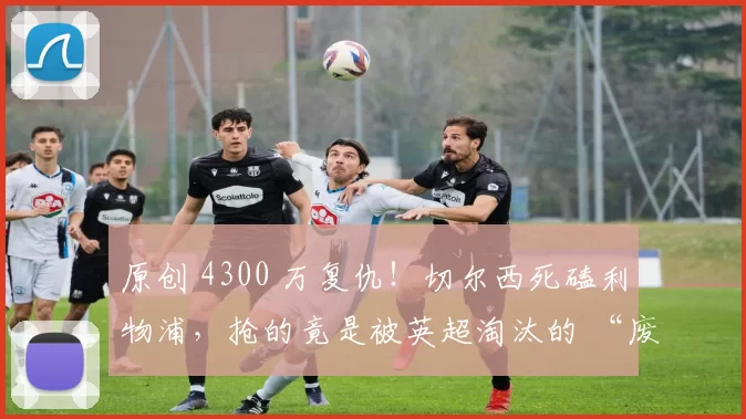 原创 4300 万复仇！切尔西死磕利物浦，抢的竟是被英超淘汰的 “废柴”