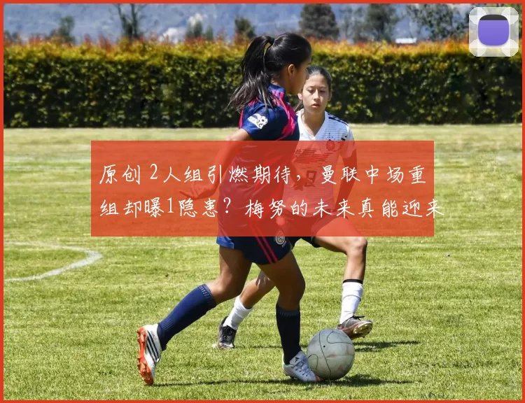 原创 2人组引燃期待，曼联中场重组却曝1隐患？梅努的未来真能迎来转机吗