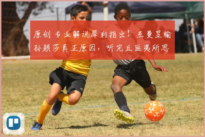 原创 专业解说犀利指出！王曼昱输孙颖莎真正原因，听完丘匪夷所思，还能上洛奥吗？