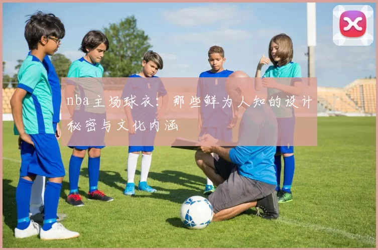 nba主场球衣：那些鲜为人知的设计秘密与文化内涵
