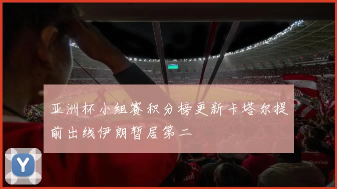 亚洲杯小组赛积分榜更新卡塔尔提前出线伊朗暂居第二