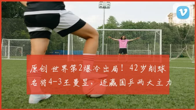 原创 世界第2爆冷出局！42岁削球名将4-3王曼昱，连赢国乒两大主力晋级