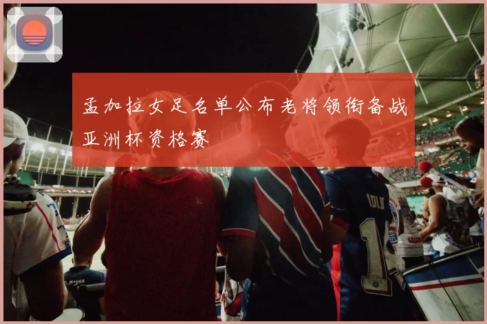 孟加拉女足名单公布老将领衔备战亚洲杯资格赛