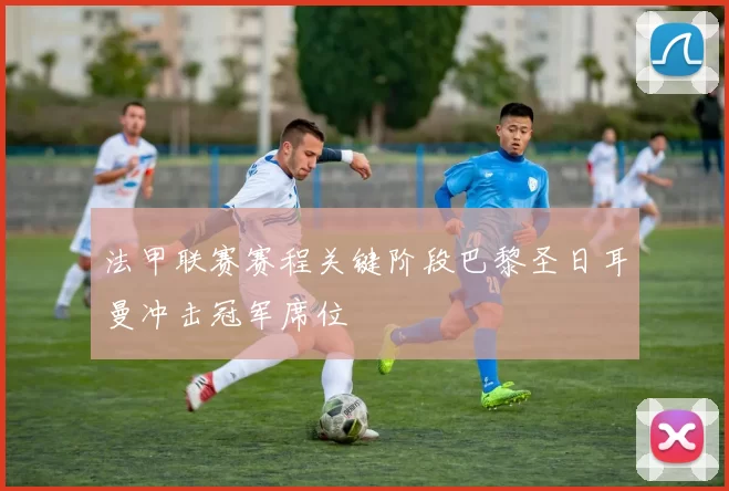 法甲联赛赛程关键阶段巴黎圣日耳曼冲击冠军席位