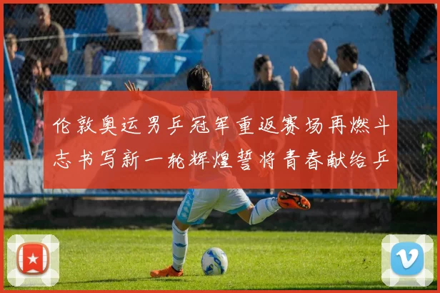 伦敦奥运男乒冠军重返赛场再燃斗志书写新一轮辉煌誓将青春献给乒坛