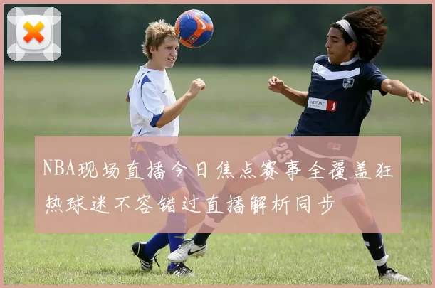 NBA现场直播今日焦点赛事全覆盖狂热球迷不容错过直播解析同步