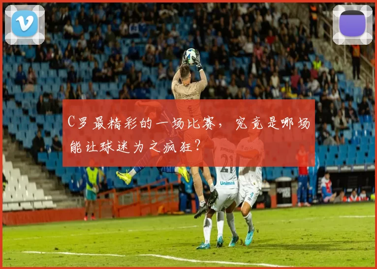 C罗最精彩的一场比赛,究竟是哪场能让球迷为之疯狂?