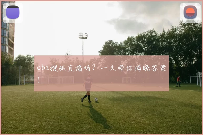 cba搜狐直播吗？一文带你揭晓答案！
