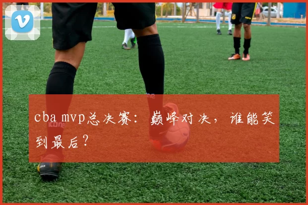 cba mvp总决赛：巅峰对决，谁能笑到最后？