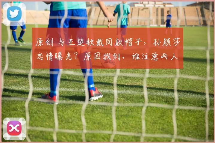 原创 与王楚钦戴同款帽子，孙颖莎恋情曝光？原因找到，谁注意两人穿搭