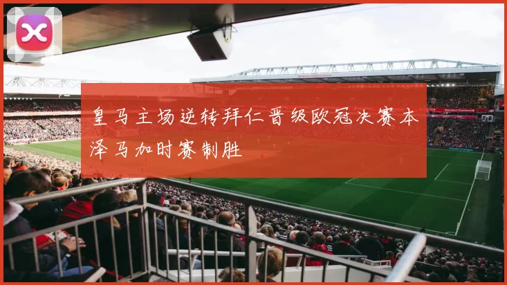 皇马主场逆转拜仁晋级欧冠决赛本泽马加时赛制胜