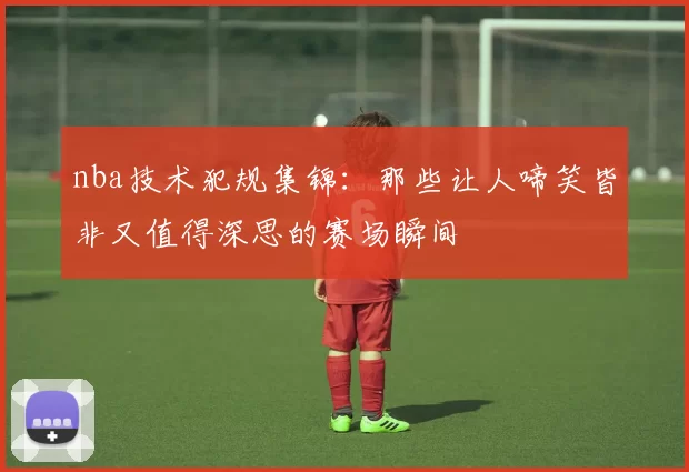 nba技术犯规集锦：那些让人啼笑皆非又值得深思的赛场瞬间