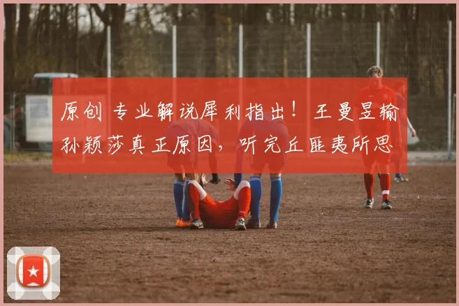 原创 专业解说犀利指出！王曼昱输孙颖莎真正原因，听完丘匪夷所思，还能上洛奥吗？