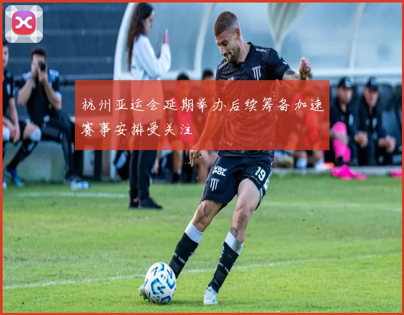 杭州亚运会延期举办后续筹备加速赛事安排受关注