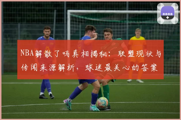 NBA解散了吗真相揭秘:联盟现状与传闻来源解析,球迷最关心的答案