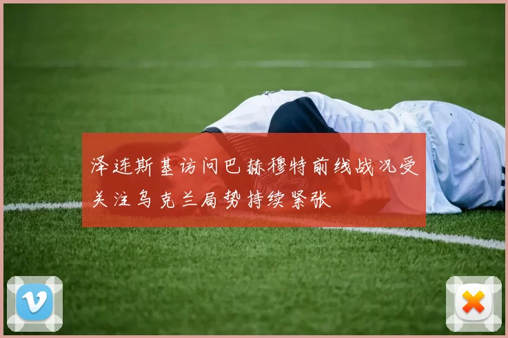 泽连斯基访问巴赫穆特前线战况受关注乌克兰局势持续紧张