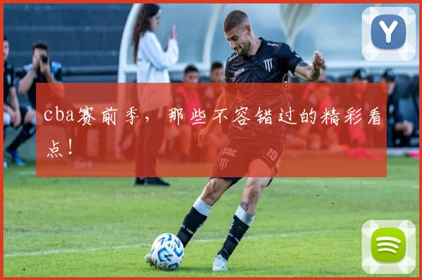 cba赛前季，那些不容错过的精彩看点！
