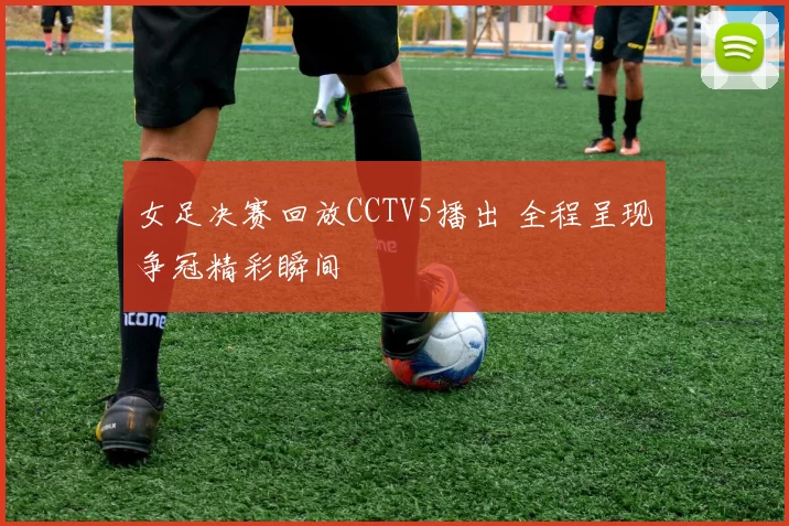 女足决赛回放CCTV5播出 全程呈现争冠精彩瞬间