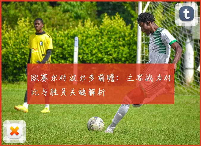 欧赛尔对波尔多前瞻：主客战力对比与胜负关键解析