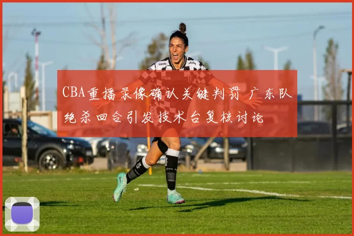 CBA重播录像确认关键判罚 广东队绝杀回合引发技术台复核讨论