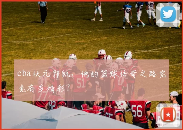 cba状元郭凯，他的篮球传奇之路究竟有多精彩？