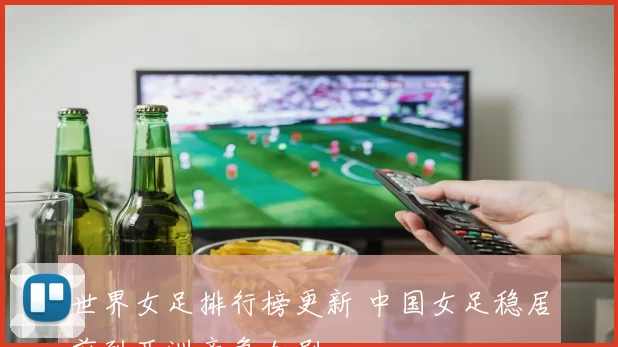 世界女足排行榜更新 中国女足稳居前列亚洲竞争加剧