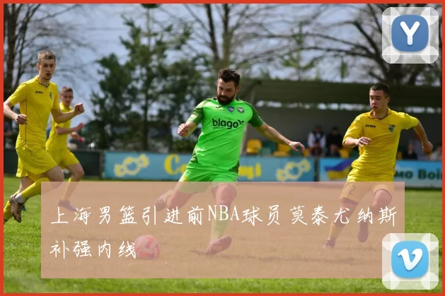 上海男篮引进前NBA球员莫泰尤纳斯补强内线