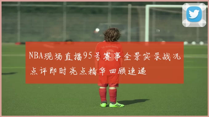 NBA现场直播95号赛事全景实录战况点评即时亮点精华回顾速递