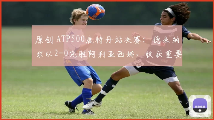 原创 ATP500鹿特丹站决赛:德米纳尔以2-0完胜阿利亚西姆,收获重要冠军