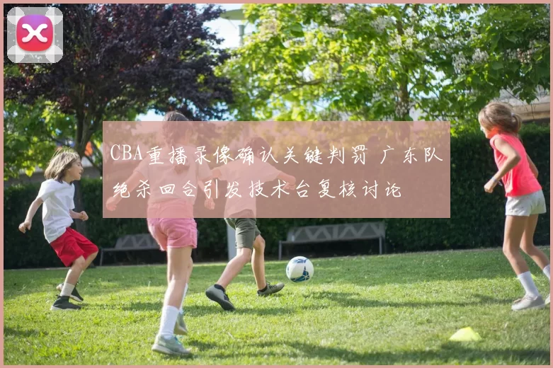 CBA重播录像确认关键判罚 广东队绝杀回合引发技术台复核讨论