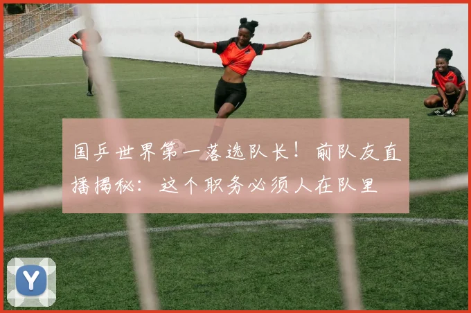国乒世界第一落选队长！前队友直播揭秘：这个职务必须人在队里