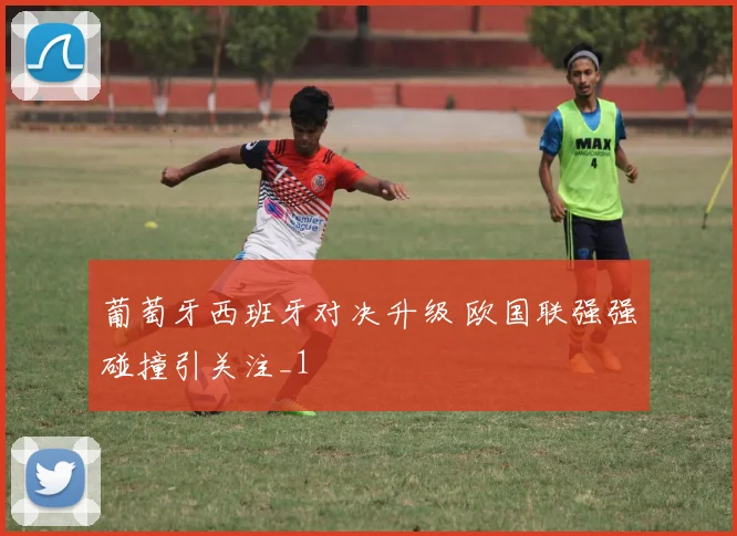葡萄牙西班牙对决升级 欧国联强强碰撞引关注_1