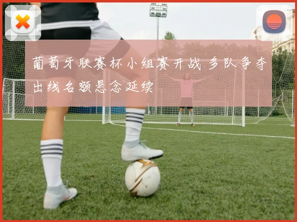 葡萄牙联赛杯小组赛开战 多队争夺出线名额悬念延续