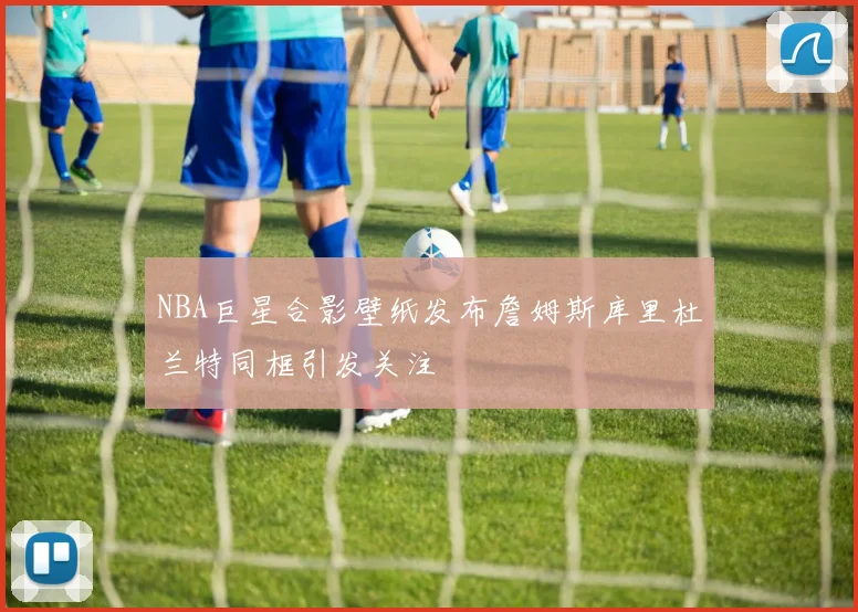 NBA巨星合影壁纸发布詹姆斯库里杜兰特同框引发关注