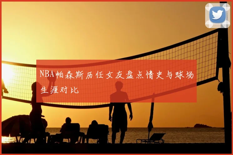 NBA帕森斯历任女友盘点情史与球场生涯对比